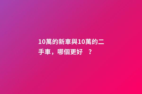 10萬的新車與10萬的二手車，哪個更好？